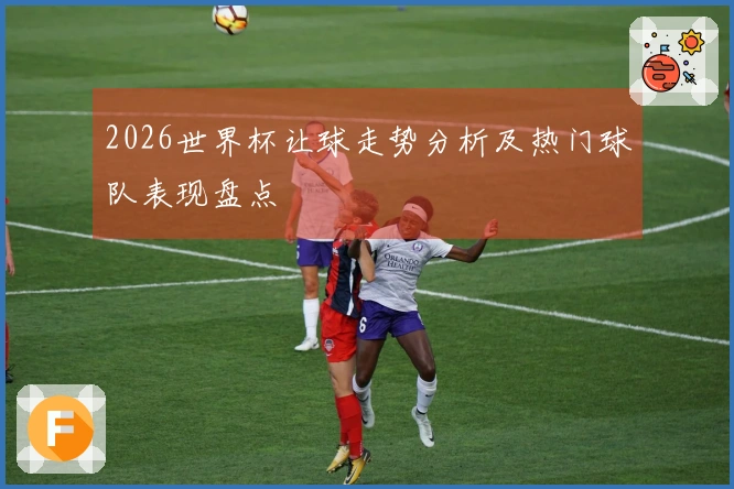 2026世界杯让球走势分析及热门球队表现盘点