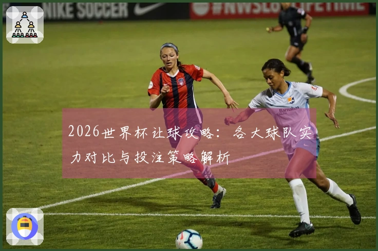 2026世界杯让球攻略：各大球队实力对比与投注策略解析
