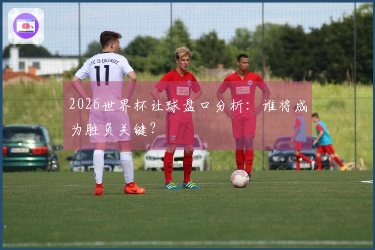 2026世界杯让球盘口分析：谁将成为胜负关键？